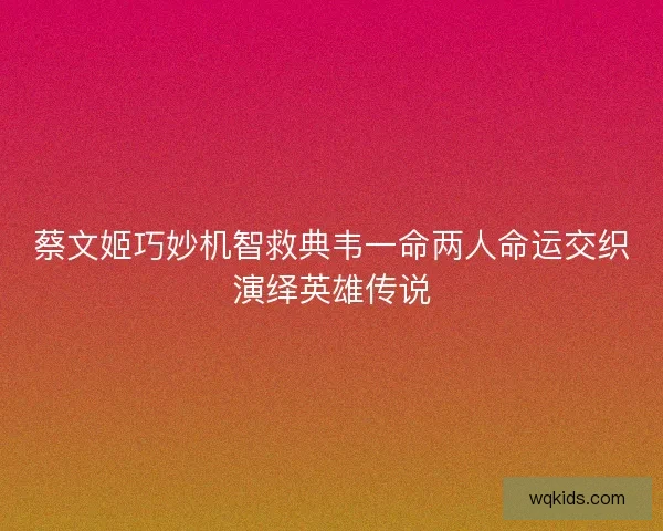 蔡文姬巧妙机智救典韦一命两人命运交织演绎英雄传说