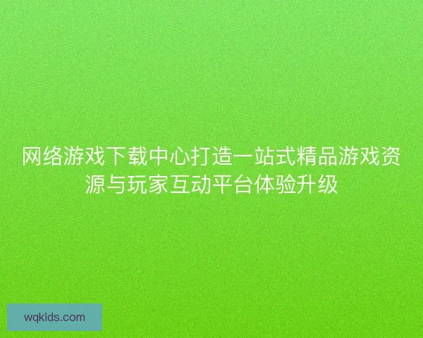 网络游戏下载中心打造一站式精品游戏资源与玩家互动平台体验升级