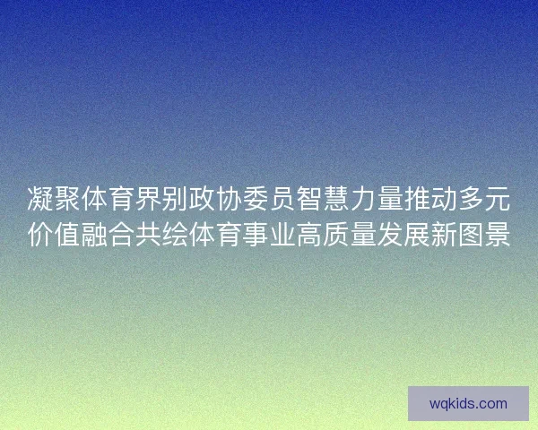 凝聚体育界别政协委员智慧力量推动多元价值融合共绘体育事业高质量发展新图景