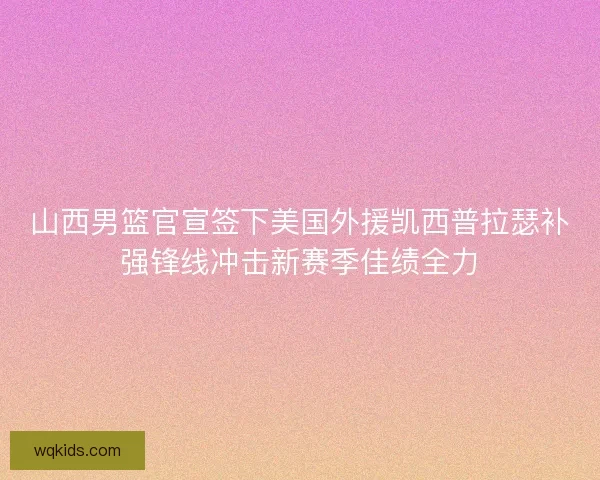 山西男篮官宣签下美国外援凯西普拉瑟补强锋线冲击新赛季佳绩全力