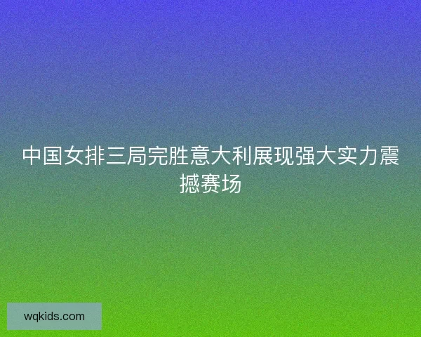 中国女排三局完胜意大利展现强大实力震撼赛场