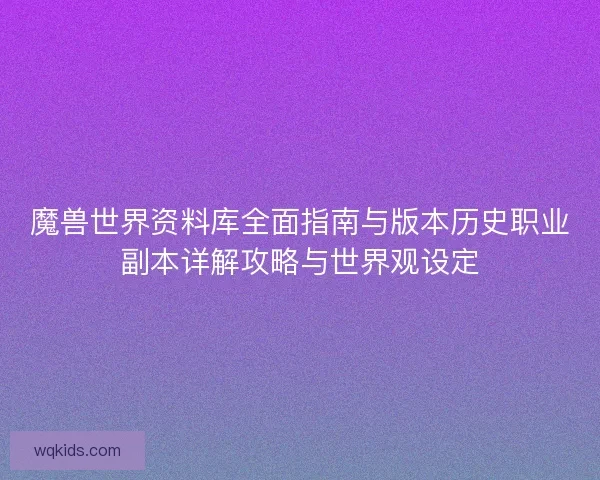 魔兽世界资料库全面指南与版本历史职业副本详解攻略与世界观设定