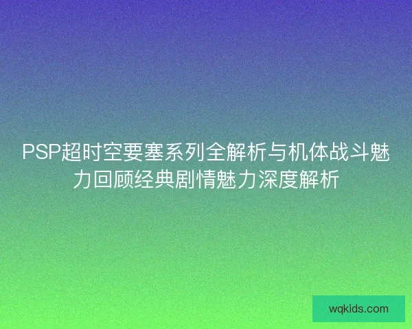 PSP超时空要塞系列全解析与机体战斗魅力回顾经典剧情魅力深度解析
