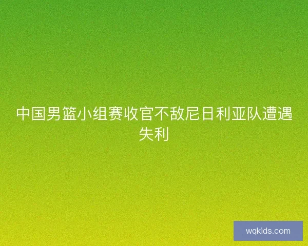 中国男篮小组赛收官不敌尼日利亚队遭遇失利